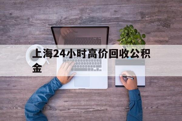 最新上海24小时高价回收公积金方法分析(最方便真实的怒江上海24小时高价回收公积金电话方法)