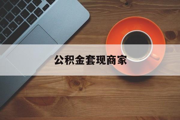 最新公积金套现商家方法分析(最方便真实的怒江实在有点穷怎么能把公积金套现方法)