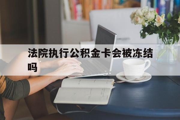 怒江最新法院执行公积金卡会被冻结吗方法分析(最方便真实的怒江法院执行公积金卡会被冻结吗怎么解冻方法)
