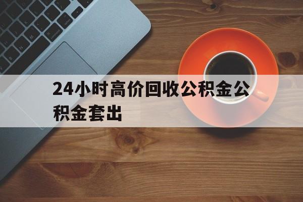 怒江最新24小时高价回收公积金公积金套出方法分析(最方便真实的怒江住房公积金贷款回收是什么意思方法)
