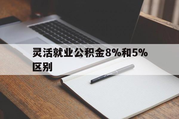 怒江最新灵活就业公积金8%和5%区别方法分析(最方便真实的怒江灵活就业公积金一般交多少钱方法)