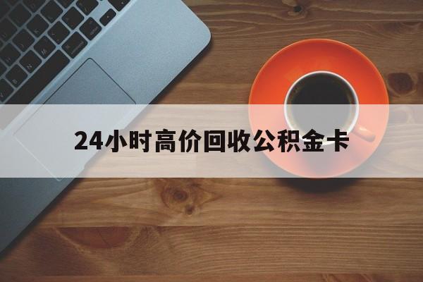 怒江最新24小时高价回收公积金卡方法分析(最方便真实的怒江24小时高价回收公积金卡怎么办方法)