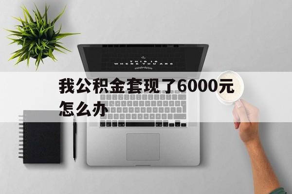 怒江最新我公积金套现了6000元怎么办方法分析(最方便真实的怒江住房公积金套取现金方法)